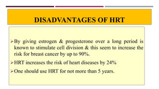 DISADVANTAGES OF HRT
By giving estrogen & progesterone over a long period is
known to stimulate cell division & this seem to increase the
risk for breast cancer by up to 90%.
HRT increases the risk of heart diseases by 24%
One should use HRT for not more than 5 years.
 