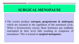 SURGICAL MENOPAUSE
 The ovaries produce estrogen, progesterone & androgens
which are essential to the regulation of the menstrual cycle.
When a hysterectomy occurs, these hormones get suddenly
interrupted & their level falls resulting in symptoms of
menopause. This is termed as surgical menopause.
 