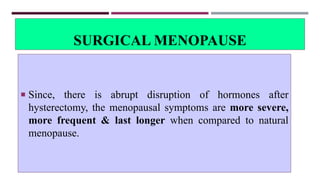 SURGICAL MENOPAUSE
 Since, there is abrupt disruption of hormones after
hysterectomy, the menopausal symptoms are more severe,
more frequent & last longer when compared to natural
menopause.
 