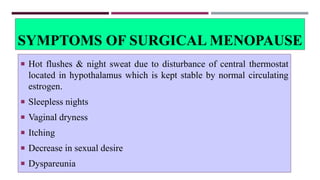SYMPTOMS OF SURGICAL MENOPAUSE
 Hot flushes & night sweat due to disturbance of central thermostat
located in hypothalamus which is kept stable by normal circulating
estrogen.
 Sleepless nights
 Vaginal dryness
 Itching
 Decrease in sexual desire
 Dyspareunia
 
