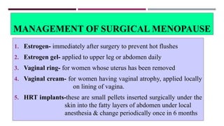 MANAGEMENT OF SURGICAL MENOPAUSE
1. Estrogen- immediately after surgery to prevent hot flushes
2. Estrogen gel- applied to upper leg or abdomen daily
3. Vaginal ring- for women whose uterus has been removed
4. Vaginal cream- for women having vaginal atrophy, applied locally
on lining of vagina.
5. HRT implants-these are small pellets inserted surgically under the
skin into the fatty layers of abdomen under local
anesthesia & change periodically once in 6 months
 