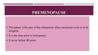  This phase is the part of the climacteric when menstrual cycle is to be
irregular.
 It is the time prior to menopause
 It occur before 40 years.
PREMENOPAUSE
 