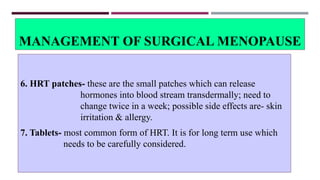 MANAGEMENT OF SURGICAL MENOPAUSE
6. HRT patches- these are the small patches which can release
hormones into blood stream transdermally; need to
change twice in a week; possible side effects are- skin
irritation & allergy.
7. Tablets- most common form of HRT. It is for long term use which
needs to be carefully considered.
 
