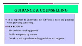 GUIDANCE & COUNSELLING
 It is important to understand the individual’s need and priorities
when providing counseling .
KEY POINTS:
1. The decision – making process
2. Problems reported by women
3. Decision- making and counseling guidelines and supports
 