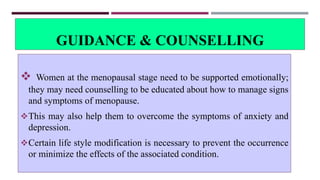 GUIDANCE & COUNSELLING
 Women at the menopausal stage need to be supported emotionally;
they may need counselling to be educated about how to manage signs
and symptoms of menopause.
This may also help them to overcome the symptoms of anxiety and
depression.
Certain life style modification is necessary to prevent the occurrence
or minimize the effects of the associated condition.
 