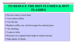 TO REDUCE THE HOT FLUSHES & HOT
FLASHES
Not too warm, Lower heat.
 Use cotton clothes
 Use the fan
Replace coffee, tea, cola beverages by natural juices
 No smoking
 Learn to relax
Exercise on a regular basis helps to reduce anxiety
Take plenty of fluids.
 