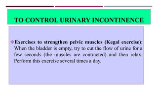 TO CONTROL URINARY INCONTINENCE
Exercises to strengthen pelvic muscles (Kegal exercise):
When the bladder is empty, try to cut the flow of urine for a
few seconds (the muscles are contracted) and then relax.
Perform this exercise several times a day.
 