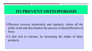TO PREVENT OSTEOPOROSIS
Physical exercise moderately and regularly, where all the
joints work and thus hinders the process of decalcification of
bone.
A diet rich in calcium, by increasing the intake of dairy
products.
 