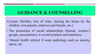 GUIDANCE & COUNSELLING
Losses (fertility, loss of roles, leaving the house by the
children, lost parents, relatives and friends, etc.)
The promotion of social relationships (friends, women’s
groups, associations), to avoid isolation and loneliness.
 Mental health referral if some pathology such as anxiety,
stress, etc.
 