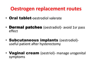 Oestrogen replacement routes
• Oral tablet-oestrodiol valerate
• Dermal patches (oestradiol)- avoid 1sr pass
effect
• Subcutaneous implants (oestrodiol)-
useful patient after hysterectomy
• Vaginal cream (oestriol)- manage urogenital
symptoms
 