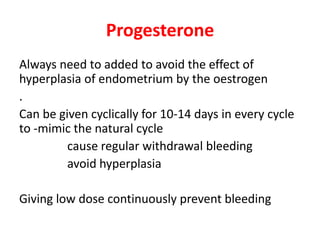 Progesterone
Always need to added to avoid the effect of
hyperplasia of endometrium by the oestrogen
.
Can be given cyclically for 10-14 days in every cycle
to -mimic the natural cycle
cause regular withdrawal bleeding
avoid hyperplasia
Giving low dose continuously prevent bleeding
 