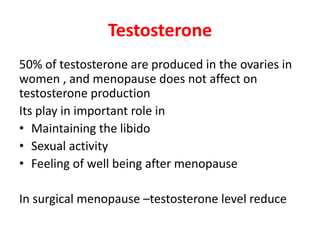 Testosterone
50% of testosterone are produced in the ovaries in
women , and menopause does not affect on
testosterone production
Its play in important role in
• Maintaining the libido
• Sexual activity
• Feeling of well being after menopause
In surgical menopause –testosterone level reduce
 