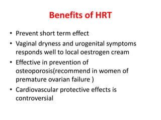 Benefits of HRT
• Prevent short term effect
• Vaginal dryness and urogenital symptoms
responds well to local oestrogen cream
• Effective in prevention of
osteoporosis(recommend in women of
premature ovarian failure )
• Cardiovascular protective effects is
controversial
 