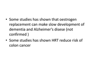 • Some studies has shown that oestrogen
replacement can make slow development of
dementia and Alzheimer’s disese (not
confirmed )
• Some studies has shown HRT reduce risk of
colon cancer
 