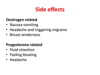 Side effects
Oestrogen related
• Nausea vomiting
• Headache and triggering migraine
• Breast tenderness
Progesterone related
• Fluid retention
• Feeling bloating
• Headache
 