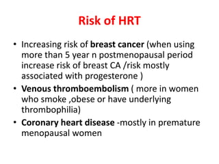 Risk of HRT
• Increasing risk of breast cancer (when using
more than 5 year n postmenopausal period
increase risk of breast CA /risk mostly
associated with progesterone )
• Venous thromboembolism ( more in women
who smoke ,obese or have underlying
thrombophilia)
• Coronary heart disease -mostly in premature
menopausal women
 
