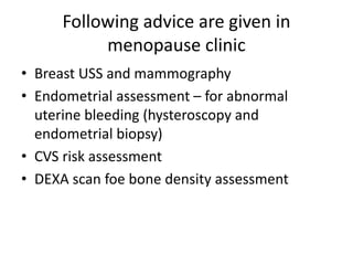 Following advice are given in
menopause clinic
• Breast USS and mammography
• Endometrial assessment – for abnormal
uterine bleeding (hysteroscopy and
endometrial biopsy)
• CVS risk assessment
• DEXA scan foe bone density assessment
 