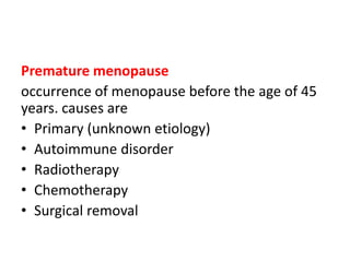 Premature menopause
occurrence of menopause before the age of 45
years. causes are
• Primary (unknown etiology)
• Autoimmune disorder
• Radiotherapy
• Chemotherapy
• Surgical removal
 