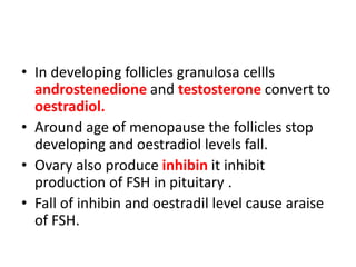 • In developing follicles granulosa cellls
androstenedione and testosterone convert to
oestradiol.
• Around age of menopause the follicles stop
developing and oestradiol levels fall.
• Ovary also produce inhibin it inhibit
production of FSH in pituitary .
• Fall of inhibin and oestradil level cause araise
of FSH.
 