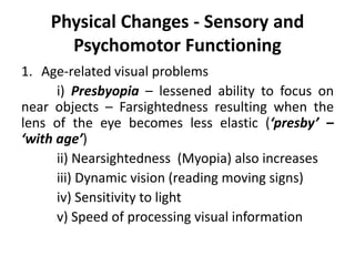 Physical Changes - Sensory and
Psychomotor Functioning
1. Age-related visual problems
i) Presbyopia – lessened ability to focus on
near objects – Farsightedness resulting when the
lens of the eye becomes less elastic (‘presby’ –
‘with age’)
ii) Nearsightedness (Myopia) also increases
iii) Dynamic vision (reading moving signs)
iv) Sensitivity to light
v) Speed of processing visual information
 