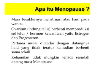  Masa berakhirnya menstruasi atau haid pada
wanita
 Ovarium (indung telur) berhenti memproduksi
sel telur / hormon kewanitaan yaitu Estrogen
dan Progesteron.
 Pertama mulai ditandai dengan datangnya
haid yang tidak teratur kemudian berhenti
sama sekali.
 Kehamilan tidak mungkin terjadi sesudah
datang masa Menopause
 