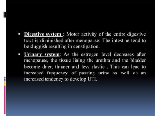 Digestive system : Motor activity of the entire digestive
tract is diminished after menopause. The intestine tend to
be sluggish resulting in constipation.
 Urinary system: As the estrogen level decreases after
menopause, the tissue lining the urethra and the bladder
become drier, thinner and less elastic . This can lead to
increased frequency of passing urine as well as an
increased tendency to develop UTI.
 
