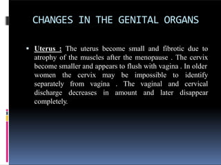 CHANGES IN THE GENITAL ORGANS
 Uterus : The uterus become small and fibrotic due to
atrophy of the muscles after the menopause . The cervix
become smaller and appears to flush with vagina . In older
women the cervix may be impossible to
from vagina . The vaginal
decreases in amount and later
identify
and cervical
disappear
separately
discharge
completely.
 