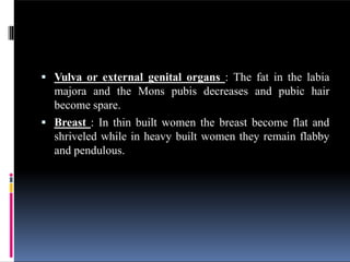  Vulva or external genital organs : The fat in the labia
majora and the Mons pubis decreases and pubic hair
become spare.
 Breast : In thin built women the breast become flat and
shriveled while in heavy built women they remain flabby
and pendulous.
 