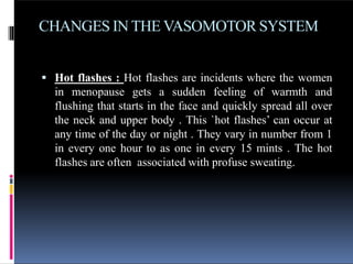 CHANGES IN THE VASOMOTOR SYSTEM
 Hot flashes : Hot flashes are incidents where the women
in menopause gets a sudden feeling of warmth and
flushing that starts in the face and quickly spread all over
the neck and upper body . This `hot flashes’ can occur at
any time of the day or night . They vary in number from 1
in every one hour to as one in every 15 mints . The hot
flashes are often associated with profuse sweating.
 