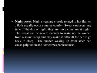  Night sweat: Night sweat are closely related to hot flashes
. Both usually occur simultaneously . Sweat can occur any
time of the day or night, they are more common at night .
The sweat can be severe enough to wake up the women
from a sound sleep and may make it difficult for her to go
back to sleep . The sudden waking up from sleep can
cause palpitation and sometimes panic attacks.
 