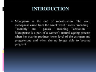INTRODUCTION
 Menopause is the end of menstruation .The word
menopause came from the Greek word ` mens ’meaning
``monthly’’ and ` pausis ’ meaning ``cessation ‘’.
Menopause is a part of a women’s natural ageing process
when her ovaries produce lower level of the estrogen and
progesterone and when she no longer able to become
pregnant .
 