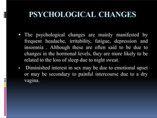 PSYCHOLOGICAL CHANGES
 The psychological changes are mainly manifested by
frequent headache, irritability, fatigue, depression and
insomnia . Although these are often said to be due to
changes in the hormonal levels, they are more likely to be
related to the loss of sleep due to night sweat.
 Diminished interest in sex may be due to emotional upset
or may be secondary to painful intercourse due to a dry
vagina.
 