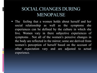 SOCIALCHANGES DURING
MENOPAUSE
 The feeling that a women holds about herself and her
social relationship as well as the symptoms she
experiences can be defined by the culture in which she
live. Women vary in there subjective experiences of
symptoms . Not all of the women’s perceive changes in
the body are reflected in the mirror; some are derived from
women’s perception of herself based on the account of
other expectation vary and are adjusted to actual
experience.
 