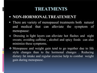 TREATMENTS
 NON-HORMONALTREATEMENT
 There are variety of menopausal treatments both natural
and medical that can alleviate the symptom of
menopause:
 Dressing in light layers can alleviate hot flashes and night
sweats; avoiding caffeine , alcohol and spicy foods can also
minimize these symptoms.
 Menopause and weight gain tend to go together due to life
style changes than to the hormonal changes . Reducing
dietary fat intake and regular exercise help to combat weight
gain during menopause.
 