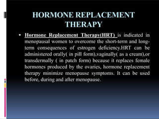 HORMONE REPLACEMENT
THERAPY
 Hormone Replacement Therapy(HRT) is indicated in
menopausal women to overcome the short-term and long-
term consequences of estrogen deficiency.HRT can be
administered orally( in pill form),vaginally( as a cream),or
transdermally ( in patch form) because it replaces female
hormones produced by the ovaries, hormone replacement
therapy minimize menopause symptoms. It can be used
before, during and after menopause.
 