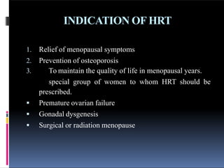 INDICATION OF HRT
1. Relief of menopausal symptoms
2. Prevention of osteoporosis
3. To maintain the quality of life in menopausal years.
special group of women to whom HRT should be
prescribed.
 Premature ovarian failure
 Gonadal dysgenesis
 Surgical or radiation menopause
 