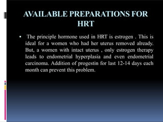 AVAILABLE PREPARATIONS FOR
HRT
 The principle hormone used in HRT is estrogen . This is
ideal for a women who had her uterus removed already.
But, a women with intact uterus , only estrogen therapy
leads to endometrial hyperplasia and even endometrial
carcinoma. Addition of progestin for last 12-14 days each
month can prevent this problem.
 