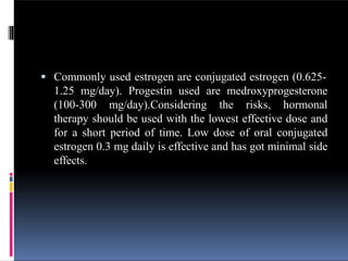  Commonly used estrogen are conjugated estrogen (0.625-
1.25 mg/day). Progestin used are medroxyprogesterone
(100-300 mg/day).Considering the risks, hormonal
therapy should be used with the lowest effective dose and
for a short period of time. Low dose of oral conjugated
estrogen 0.3 mg daily is effective and has got minimal side
effects.
 