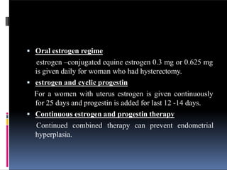  Oral estrogen regime
estrogen –conjugated equine estrogen 0.3 mg or 0.625 mg
is given daily for woman who had hysterectomy.
 estrogen and cyclic progestin
For a women with uterus estrogen is given continuously
for 25 days and progestin is added for last 12 -14 days.
 Continuous estrogen and progestin therapy
Continued combined therapy can prevent endometrial
hyperplasia.
 