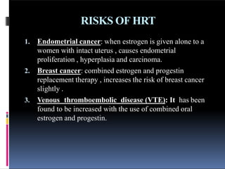 RISKS OF HRT
1. Endometrial cancer: when estrogen is given alone to a
women with intact uterus , causes endometrial
proliferation , hyperplasia and carcinoma.
2. Breast cancer: combined estrogen and progestin
replacement therapy , increases the risk of breast cancer
slightly .
3. Venous thromboembolic disease (VTE): It has been
found to be increased with the use of combined oral
estrogen and progestin.
 