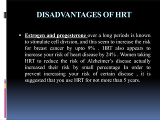 DISADVANTAGES OF HRT
 Estrogen and progesterone over a long periods is known
to stimulate cell division, and this seem to increase the risk
for breast cancer by upto 9% . HRT also appears to
increase your risk of heart disease by 24% . Women taking
HRT to reduce the risk of Alzheimer’s disease actually
increased their risk by small percentage In order to
prevent increasing your risk of certain disease , it is
suggested that you use HRT for not more than 5 years.
 