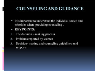 COUNSELINGAND GUIDANCE
 It is important to understand the individual’s need and
priorities when providing counseling .
 KEY POINTS:
1. The decision – making process
2. Problems reported by women
3. Decision- making and counseling guidelines an d
supports
 