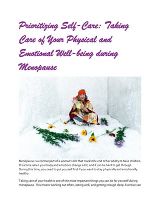 Prioritizing Self-Care: Taking
Care of Your Physical and
Emotional Well-being during
Menopause
Menopause is a normal part of a woman’s life that marks the end of her ability to have children.
It’s a time when your body and emotions change a lot, and it can be hard to get through.
During this time, you need to put yourself first if you want to stay physically and emotionally
healthy.
Taking care of your health is one of the most important things you can do for yourself during
menopause. This means working out often, eating well, and getting enough sleep. Exercise can
 