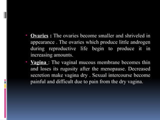 • Ovaries : The ovaries become smaller and shriveled in
appearance . The ovaries which produce little androgen
during reproductive life begin to produce it in
increasing amounts.
• Vagina : The vaginal mucous membrane becomes thin
and loses its rugosity after the menopause. Decreased
secretion make vagina dry . Sexual intercourse become
painful and difficult due to pain from the dry vagina.
 
