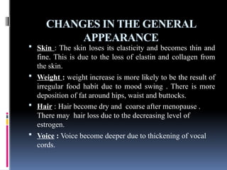 CHANGES IN THE GENERAL
APPEARANCE
 Skin : The skin loses its elasticity and becomes thin and
fine. This is due to the loss of elastin and collagen from
the skin.
 Weight : weight increase is more likely to be the result of
irregular food habit due to mood swing . There is more
deposition of fat around hips, waist and buttocks.
 Hair : Hair become dry and coarse after menopause .
There may hair loss due to the decreasing level of
estrogen.
 Voice : Voice become deeper due to thickening of vocal
cords.
 