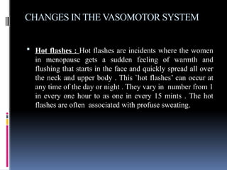CHANGES IN THE VASOMOTOR SYSTEM
 Hot flashes : Hot flashes are incidents where the women
in menopause gets a sudden feeling of warmth and
flushing that starts in the face and quickly spread all over
the neck and upper body . This `hot flashes’ can occur at
any time of the day or night . They vary in number from 1
in every one hour to as one in every 15 mints . The hot
flashes are often associated with profuse sweating.
 