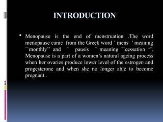 INTRODUCTION
 Menopause is the end of menstruation .The word
menopause came from the Greek word ` mens ’ meaning
``monthly’’ and ` pausis ’ meaning ``cessation ‘’.
Menopause is a part of a women’s natural ageing process
when her ovaries produce lower level of the estrogen and
progesterone and when she no longer able to become
pregnant .
 