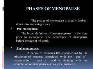 PHASES OF MENOPAUSE
The phases of menopause is usually broken
down into four categories:-
 Pre-menopause:
The broad definition of pre-menopause is the time
prior to menopause .The occurrence of menopause
before the age of 40 years.
 Peri menopause:
A period of women’s life characterized by the
physiological changes associated with the end of
reproduction capacity and terminating with the
completion of menopause also called climacteric.
 