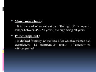 Menopausal phase :
It is the end of menstruation . The age of menopause
ranges between 45 – 55 years , average being 50 years.
 Post-menopausal :
It is defined formally as the time after which a women has
experienced 12 consecutive month of amenorrhea
without period.
 