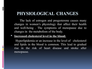 PHYSIOLOGICAL CHANGES
The lack of estrogen and progesterone causes many
changes in women’s physiology that affect their health
and well-being . The symptoms of menopause due to
changes in the metabolism of the body.
 Increased cholesterol level in the blood:
Hyperlipidemia or an increase in the level of cholesterol
and lipids in the blood is common. This lead to gradual
rise in the risk of heart disease and stroke after
menopause.
 